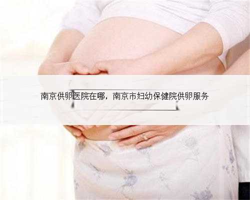 南京供卵医院在哪，南京市妇幼保健院供卵服务