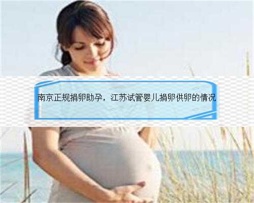 南京正规捐卵助孕，江苏试管婴儿捐卵供卵的情况