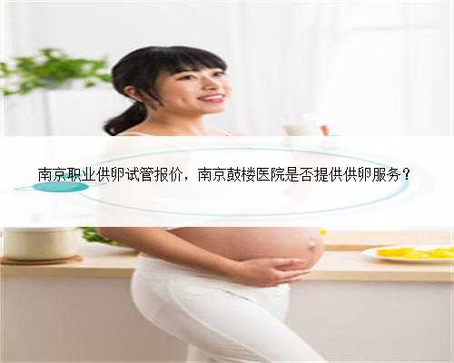 南京职业供卵试管报价，南京鼓楼医院是否提供供卵服务？